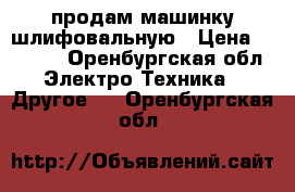 продам машинку шлифовальную › Цена ­ 2 500 - Оренбургская обл. Электро-Техника » Другое   . Оренбургская обл.